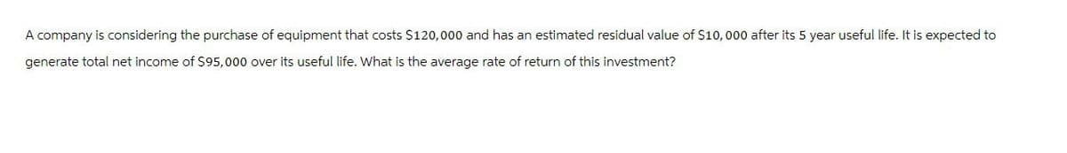 A company is considering the purchase of equipment that costs $120,000 and has an estimated residual value of $10,000 after its 5 year useful life. It is expected to
generate total net income of $95,000 over its useful life. What is the average rate of return of this investment?