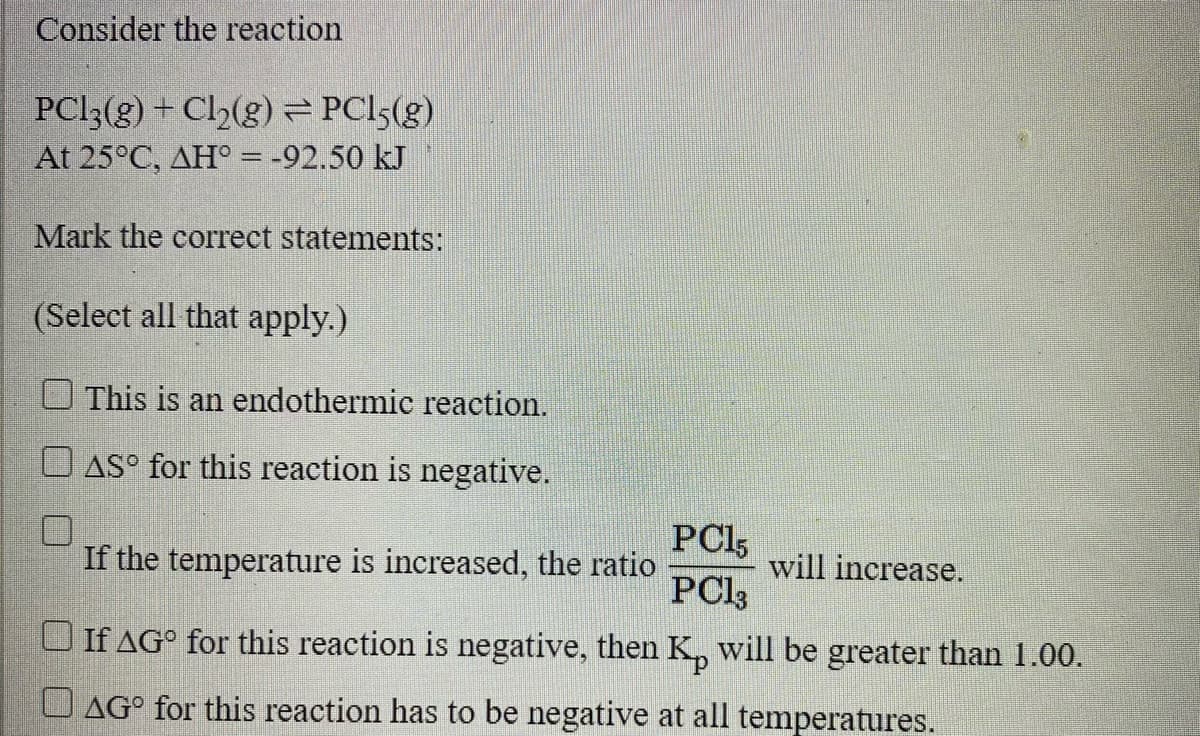 Consider the reaction
PCI3(g) + Cl2(g) == PC15(g)
At 25°C, AH° = -92.50 kJ
Mark the correct statements:
(Select all that apply.)
This is an endothermic reaction.
O AS° for this reaction is negative.
PCI5
If the temperature is increased, the ratio
PCI3
will increase.
If AG° for this reaction is negative, then K, will be greater than 1.00.
O AG° for this reaction has to be negative at all temperatures.
