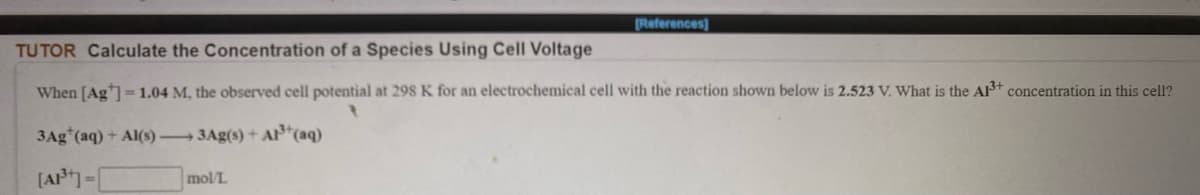 References)
TUTOR Calculate the Concentration of a Species Using Cell Voltage
When [Ag=1.04 M, the observed cell potential at 298 K for an electrochemical cell with the reaction shown below is 2.523 V. What is the AB+ concentration in this cell?
3Ag*(aq) + Al(s) 3Ag(s) + A*(aq)
[AP-[
mol/L
