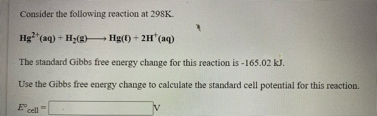 Consider the following reaction at 298K.
2+
Hg"(aq) + H2(g) Hg(t) + 2H (aq)
The standard Gibbs free energy change for this reaction is -165.02 kJ.
Use the Gibbs free energy change to calculate the standard cell potential for this reaction.
E° cell
IV
