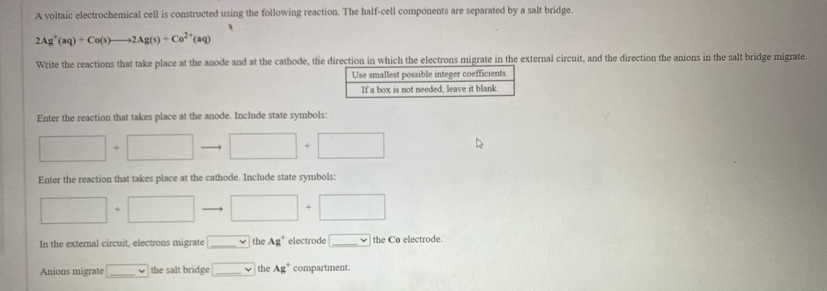 A voltaic electrochemical cell is constructed using the following reaction. The half-cell components are separated by a salt bridge.
2Ag"(aq) + Co(s) 2Ag(s) + Co²*(aq)
Write the reactions that take place at the anode and at the cathode, the direction in which the electrons migrate in the external circuit, and the direction the anions in the salt bridge migrate.
Use smallest possible integer coefficients.
If a box is not needed, leave it blank.
Enter the reaction that takes place at the anode. Include state symbols:
Enter the reaction that takes place at the cathode. Include state symbols:
In the external circuit, electrons migrate
v the Ag* electrode
v the Co electrode.
Anions migrate
v the salt bridge
v the Ag* compartment.
