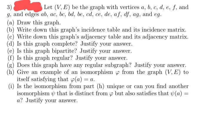 3)
Let (V, E) be the graph with vertices a, b, c, d, e, f, and
g, and edges ab, ac, bc, bd, be, cd, ce, de, af, df, ag, and eg.
(a) Draw this graph.
(b) Write down this graph's incidence table and its incidence matrix.
(c) Write down this graph's adjacency table and its adjacency matrix.
(d) Is this graph complete? Justify your answer.
(e) Is this graph bipartite? Justify your answer.
(f) Is this graph regular? Justify your answer.
(g) Does this graph have any regular subgraph? Justify your answer.
(h) Give an example of an isomorphism from the graph (V, E) to
itself satisfying that p(a) = a.
(i) Is the isomorphism from part (h) unique or can you find another
isomorphism that is distinct from but also satisfies that (a)
a? Justify your answer.