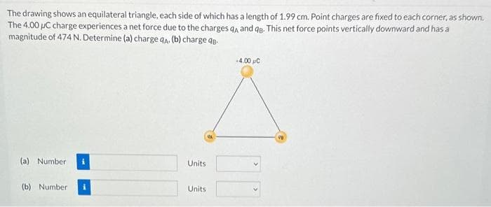 The drawing shows an equilateral triangle, each side of which has a length of 1.99 cm. Point charges are fixed to each corner, as shown.
The 4.00 µC charge experiences a net force due to the charges qA and qB. This net force points vertically downward and has a
magnitude of 474 N. Determine (a) charge qA. (b) charge q
(a) Number
(b) Number
Units
Units
+4.00 C