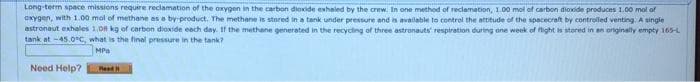 Long-term space missions require reclamation of the oxygen in the carbon dioxide exhaled by the crew. In one method of reclamation, 1.00 mol of carbon dioxide produces 1.00 mol of
oxygen, with 1.00 mol of methane as a by-product. The methane is stored in a tank under pressure and is available to control the attitude of the spacecraft by controlled venting. A single
astronaut exhales 1,08 kg of carbon dioxide each day. If the methane generated in the recycling of three astronauts' respiration during one week of flight is stored in an originally empty 165-L
tank at -45.0°C, what is the final pressure in the tank?
MPa
Need Help?
Read
