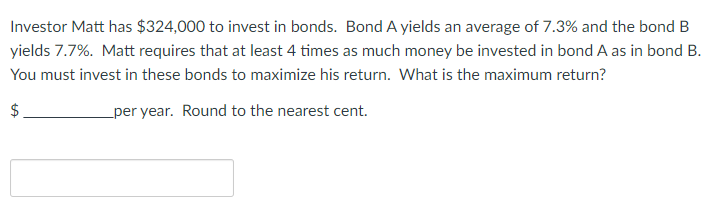 Investor Matt has $324,000 to invest in bonds. Bond A yields an average of 7.3% and the bond B
yields 7.7%. Matt requires that at least 4 times as much money be invested in bond A as in bond B.
You must invest in these bonds to maximize his return. What is the maximum return?
$
per year. Round to the nearest cent.