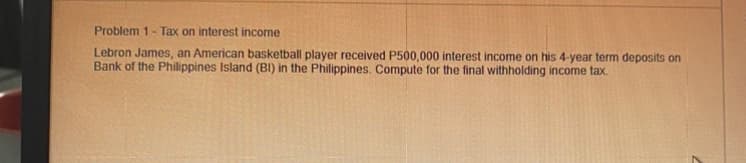 Problem 1- Tax on interest income
Lebron James, an American basketball player received P500,000 interest income on his 4-year term deposits on
Bank of the Philippines Island (BI) in the Philippines. Compute for the final withholding income tax.