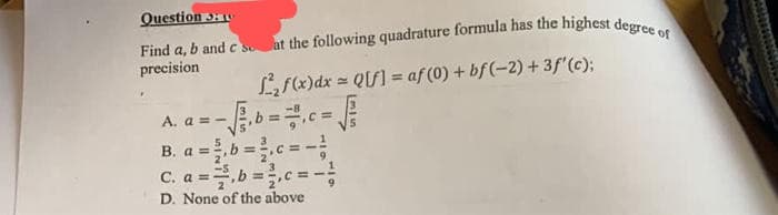 Question 3
Find a, b and c so
precision
at the following quadrature formula has the highest degree of
f₂f(x) dx = Q[f] = af (0) + bf (-2) + 3f'(c);
A. a = -
B. a =
C. a =
b =
D. None of the above
b =
c = -
c = -