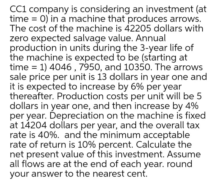 CC1 company is considering an investment (at
time = 0) in a machine that produces arrows.
The cost of the machine is 42205 dollars with
zero expected salvage value. Annual
production in units during the 3-year life of
the machine is expected to be (starting at
time = 1) 4046 , 7950, and 10350. The arrows
sale price per unit is 13 dollars in year one and
it is expected to increase by 6% per year
thereafter. Production costs per unit will be 5
dollars in year one, and then increase by 4%
per year. Depreciation on the machine is fixed
at 14204 dollars per year, and the overall tax
rate is 40%. and the minimum acceptable
rate of return is 10% percent. Calculate the
net present value of this investment. Assume
all flows are at the end of each year. round
your answer to the nearest cent.
