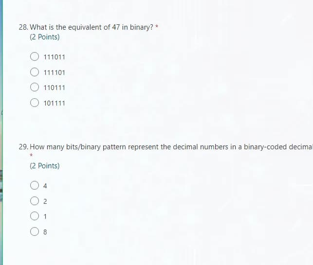 28. What is the equivalent of 47 in binary? *
(2 Points)
111011
O 111101
O 110111
O 101111
29. How many bits/binary pattern represent the decimal numbers in a binary-coded decimal
(2 Points)
