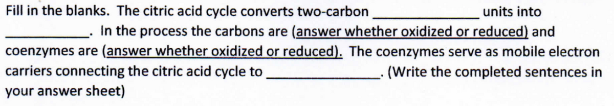 Fill in the blanks. The citric acid cycle converts two-carbon
units into
In the process the carbons are (answer whether oxidized or reduced) and
coenzymes are (answer whether oxidized or reduced). The coenzymes serve as mobile electron
carriers connecting the citric acid cycle to
(Write the completed sentences in
your answer sheet)
