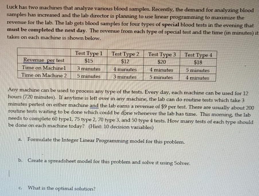 Luck has two machines that analyze various blood samples. Recently, the demand for analyzing blood
samples has increased and the lab director is planning to use linear programming to maximize the
revenue for the lab. The lab gets blood samples for four types of special blood tests in the evening that
must be completed the next day. The revenue from each type of special test and the time (in minutes) it
takes on each machine is shown below.
Revenue per test
Time on Machinel
Time on Machine 2
Test Type 1
$15
a.
3 minutes
5 minutes
Test Type 2
$12
4 minutes
3 minutes
C. What is the optimal solution?
Test Type 3
$20
4 minutes
5 minutes
Any machine can be used to process any type of the tests. Every day, each machine can be used for 12
hours (720 minutes). If anytime is left over in any machine, the lab can do routine tests which take 3
minutes pertest on either machine and the lab earns a revenue of $9 per test. There are usually about 200
routine tests waiting to be done which could be done whenever the lab has time. This morning, the lab
needs to complete 60 typel, 75 type 2, 70 type 3, and 50 type 4 tests. How many tests of each type should
be done on each machine today? (Hint: 10 decision variables)
Formulate the Integer Linear Programming model for this problem.
Test Type 4
$18
5 minutes
4 minutes
b. Create a spreadsheet model for this problem and solve it using Solver.