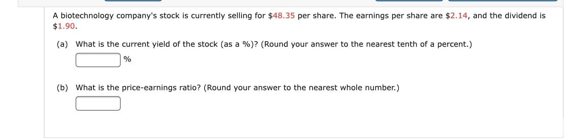 A biotechnology company's stock is currently selling for $48.35 per share. The earnings per share are $2.14, and the dividend is
$1.90.
(a) What is the current yield of the stock (as a %)? (Round your answer to the nearest tenth of a percent.)
|%
(b) What is the price-earnings ratio? (Round your answer to the nearest whole number.)
