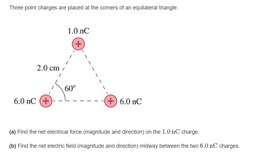 Three point charges are placed at the corners of an equilateral triangle.
1.0 nC
+)
2.0 cm
60°
6.0 nC (+
+) 6.0 nC
(a) Find the net electrical force (magnitude and direction) on the 1.0 nC charge.
(b) Find the net electric field (magnitude and direction) midway between the two 6.0 nC charges.
