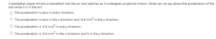 A basketball player throws a basketball into the air and watches as it undergoes projectile motion. What can we say about the acceleration of the
ball while it is in the air?
The acceleration is zero in every direction.
The acceleration is zero in the x-direction and -9.8 m/s? in the y-direction.
O The acceleration is -9.8 m/s2 in every direction.
O The acceleration is -9.8 m/s2 in the x-direction and 0 in the y-direction.
