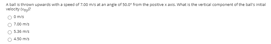 A ball is thrown upwards with a speed of 7.00 m/s at an angle of 50.0° from the positive x axis. What is the vertical component of the ball's initial
velocity (Voy)?
O m/s
7.00 m/s
5.36 m/s
4.50 m/s
