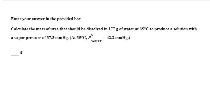 Calculate the mass of urea that should be dissolved in 177 g of water at 35°C to produce a solution with
a vapor pressure of 37.3 mmHg. (At 35°C, P°
water
= 42.2 mmHg.)
