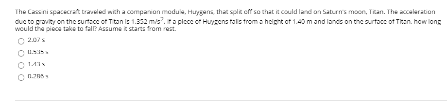 The Cassini spacecraft traveled with a companion module, Huygens, that split off so that it could land on Saturn's moon, Titan. The acceleration
due to gravity on the surface of Titan is 1.352 m/s?. If a piece of Huygens falls from a height of 1.40 m and lands on the surface of Titan, how long
would the piece take to fall? Assume it starts from rest.
2.07 s
0.535 s
1.43 s
0.286 s
