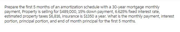 Prepare the first 5 months of an amortization schedule with a 30-year mortgage monthly
payment, Property is selling for $489,000, 15% down payment, 6.625% fixed interest rate,
estimated property taxes $6,816, insurance is $1350 a year. What is the monthly payment, interest
portion, principal portion, and end of month principal for the first 5 months.