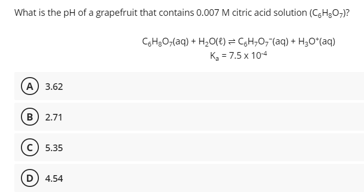 What is the pH of a grapefruit that contains 0.007 M citric acid solution (C6H3O7)?
CGH3O,(aq) + H,O(t) = CgH;O,"(aq) + H3O*(aq)
K3 = 7.5 x 10-4
A) 3.62
B) 2.71
c) 5.35
D) 4.54
