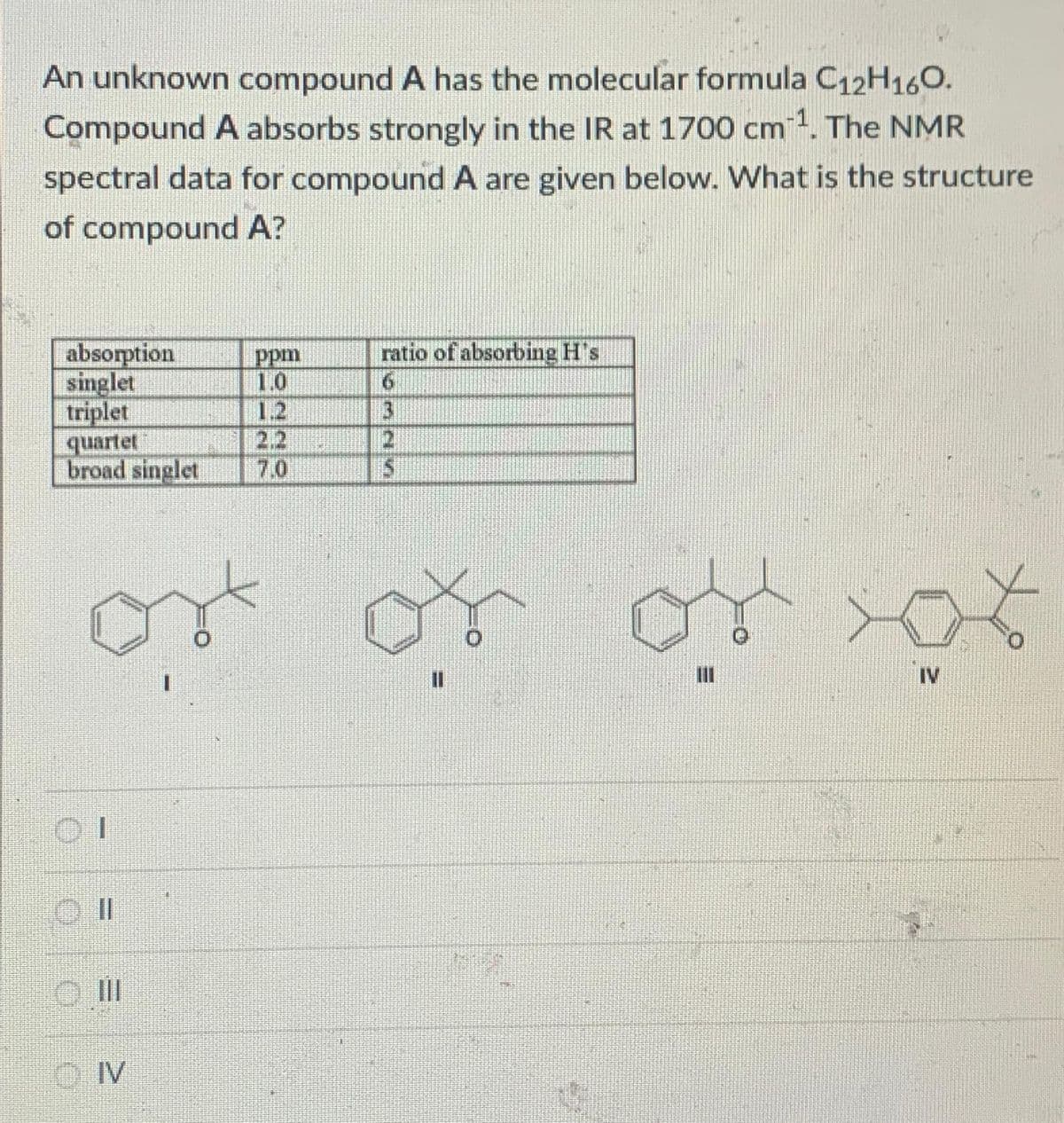 An unknown compound A has the molecular formula C12H16O.
Compound A absorbs strongly in the IR at 1700 cm ¹. The NMR
spectral data for compound A are given below. What is the structure
of compound A?
absorption
singlet
triplet
quartet
broad singlet
01
II
IV
ppm
1.0
1.2
ratio of absorbing H's
3
2
S
or or
IV