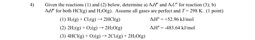 4)
Given the reactions (1) and (2) below, determine a) A,H and A.U for reaction (3); b)
AH® for both HCl(g) and H₂O(g). Assume all gases are perfect and T= 298 K. (1 point)
(1) H₂(g) + Cl2(g) → 2HCl(g)
AH +52.96 kJ/mol
(2) 2H2(g) + O2(g) → 2H₂O(g)
A.HⓇ -483.64 kJ/mol
(3) 4HCl(g) + O2(g) → 2Cl2(g) + 2H₂O(g)
=