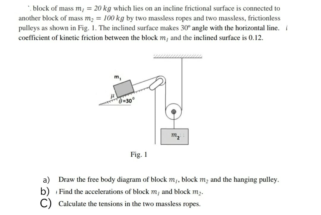 *. block of mass m, = 20 kg which lies on an incline frictional surface is connected to
another block of mass m2 = 100 kg by two massless ropes and two massless, frictionless
pulleys as shown in Fig. 1. The inclined surface makes 30° angle with the horizontal line. I
coefficient of kinetic friction between the block m, and the inclined surface is 0.12.
m1
=30°
m2
Fig. 1
а)
Draw the free body diagram of block m,, block m, and the hanging pulley.
b) Find the accelerations of block m, and block m,.
C) Calculate the tensions in the two massless ropes.
