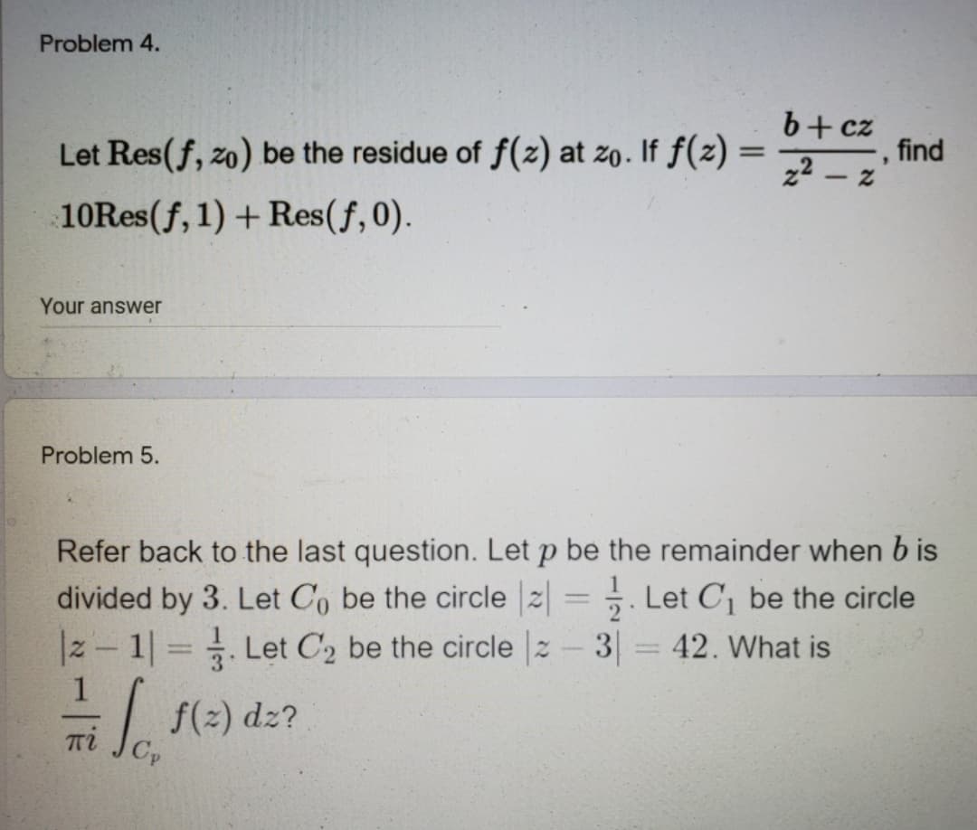 Problem 4.
b+cz
, find
22 -
Let Res(f, zo) be the residue of f(z) at zo. If ƒ(z)
10Res(f, 1) + Res(f,0).
Your answer
Problem 5.
Refer back to the last question. Let p be the remainder when b is
divided by 3. Let Co be the circle 2= . Let C be the circle
. Let C, be the circle 2- 3
|z- 1 .
42. What is
1
f(2) dz?
πί
Cp
