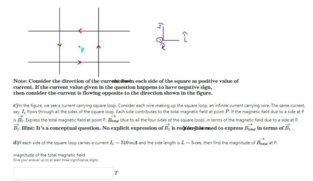 Note: Consider the direction of the currehbiovin each side of the square as positive value of
current. If the current value given in the question happens to have negative sign,
then consider the current is flowing opposite to the direction shown in the figure.
c)ln the figure, we see a current carrying square loop. Consider each wire making up the square loop, an infinite current carrying wire. The same current,
say, I, flows through all the sides of the square loop. Each side contributes to the total magnetic field at point P. If the magnetic field due to a side at P
is B1. Express the total magnetic field at point P, Btotal (due to all the four sides of the square loop), in terms of the magnetic field due to a side at P,
Bị. Hint: It's a conceptual question. No explicit expression of B, is rediorejlukeneed to express Brotal in terms of B.
d)lf each side of the square loop carries a current = 310 mA and the side length is L =5 cm, then find the magnitude of Btotal at P.
magnitude of the total magnetic field
Give your answer up to at least three significance digits.
