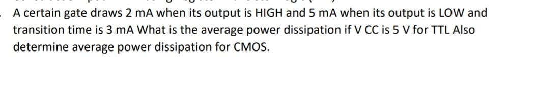 A certain gate draws 2 mA when its output is HIGH and 5 mA when its output is LOW and
transition time is 3 mA What is the average power dissipation if V CC is 5 V for TTL Also
determine average power dissipation for CMOS.
