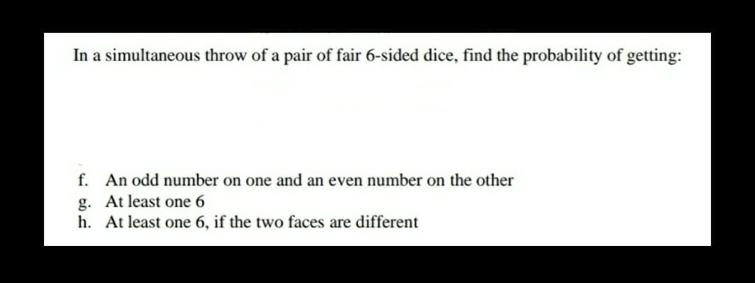 In a simultaneous throw of a pair of fair 6-sided dice, find the probability of getting:
f. An odd number on one and an even number on the other
g. At least one 6
h. At least one 6, if the two faces are different
