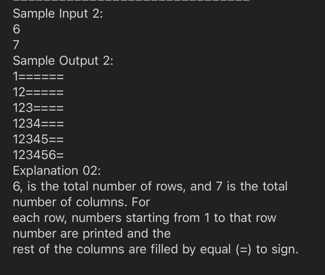 Sample Input 2:
6
7
Sample Output 2:
1====
12=====
123====
1234===
12345==
123456=
Explanation 02:
6, is the total number of rows, and 7 is the total
number of columns. For
each row, numbers starting from 1 to that row
number are printed and the
rest of the columns are filled by equal (=) to sign.
