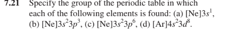 7.21 Specify the group of the periodic table in which
each of the following elements is found: (a) [Ne]3s',
(b) [Ne]3s°3p', (c) [Ne]3s°3p°, (d) [Ar]4s²3ď.
