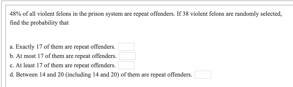 48% of all violent felons in the prison system are repeat offenders. If 38 violent felons are randomly selected,
find the probability that
a. Exactly 17 of them are repeat offenders.
b. At most 17 of them are repeat offenders.
c. At least 17 of them are repeat offenders.
d. Between 14 and 20 (including 14 and 20) of them are repeat offenders.
