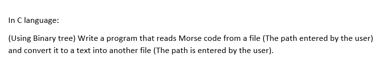 In C language:
(Using Binary tree) Write a program that reads Morse code from a file (The path entered by the user)
and convert it to a text into another file (The path is entered by the user).
