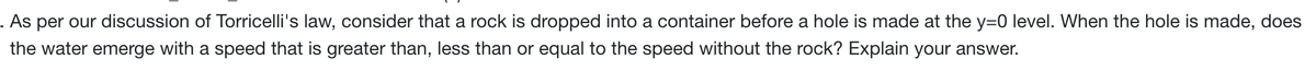 . As per our discussion of Torricelli's law, consider that a rock is dropped into a container before a hole is made at the y=0 level. When the hole is made, does
the water emerge with a speed that is greater than, less than or equal to the speed without the rock? Explain your answer.
