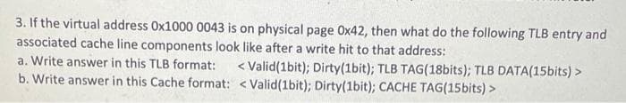 3. If the virtual address 0x1000 0043 is on physical page Ox42, then what do the following TLB entry and
associated cache line components look like after a write hit to that address:
a. Write answer in this TLB format:
< Valid(1bit); Dirty(1bit); TLB TAG(18bits); TLB DATA(15bits) >
b. Write answer in this Cache format: < Valid(1bit); Dirty(1bit); CACHE TAG(15bits) >
