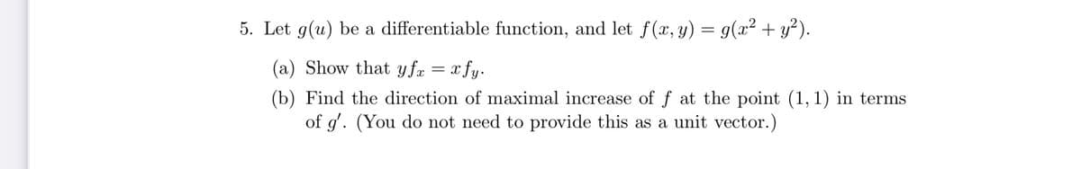 5. Let g(u) be a differentiable function, and let f(x, y) = g(x2 + y²).
(a) Show that yfa = x fy.
(b) Find the direction of maximal increase of f at the point (1,1) in terms
of g'. (You do not need to provide this as a unit vector.)
