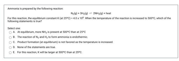 Ammonia is prepared by the following reaction:
N2(g) + 3H2(g) = 2NH3(g) + heat
For this reaction, the equilibrium constant K (at 25°C) = 4.0 x 10%. When the temperature of the reaction is increased to 500°C, which of the
following statements is true?
Select one:
A. At equilibrium, more NH, is present at 500°C than at 25°C
B. The reaction of N and H, to form ammonia is endothermic.
C. Product formation (at equilibrium) is not favored as the temperature is increased.
D. None of the statements are true.
E. For this reaction, K will be larger at 500°C than at 25°C.
