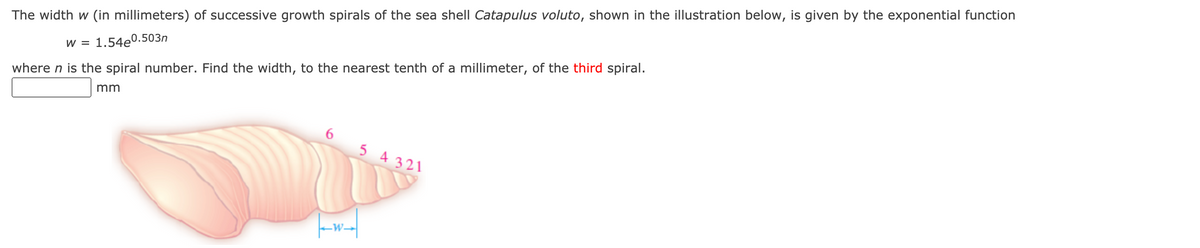 **Title: Calculating the Width of Growth Spirals in Seashells**

The width \( w \) (in millimeters) of successive growth spirals of the sea shell *Catapulus voluto*, shown in the illustration below, is given by the exponential function:

\[ w = 1.54e^{0.503n} \]

where \( n \) is the spiral number. Find the width, to the nearest tenth of a millimeter, of the **third spiral**.

[ Illustration of a seashell with labeled spirals ]

In the illustration, the spirals are labeled with numbers 1 through 6. The width \( w \) of the spirals is indicated by a horizontal arrow pointing to the third spiral. The equation provided can be used to calculate the width for any given spiral number \( n \) by substituting \( n \) into the formula.

Input your answer in the box provided:
\[ \_\_\_\_\_\_ \text{ mm} \]

To find the width of the third spiral, substitute \( n = 3 \) into the formula and solve.

**Note:**
- Ensure to use a calculator for the computation involving the exponential function.
- Round your answer to the nearest tenth of a millimeter.