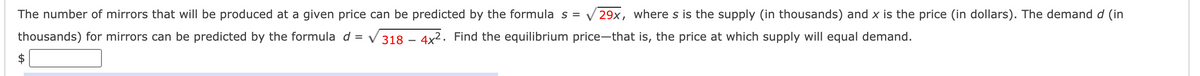 The number of mirrors that will be produced at a given price can be predicted by the formula
s = V 29x, where s is the supply (in thousands) and x is the price (in dollars). The demand d (in
thousands) for mirrors can be predicted by the formula d = V318 – 4x². Find the equilibrium price-that is, the price at which supply will equal demand.
