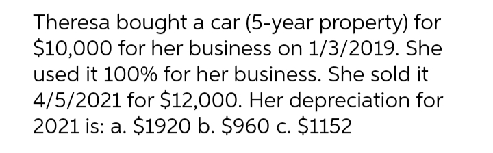 Theresa bought a car (5-year property) for
$10,000 for her business on 1/3/2019. She
used it 100% for her business. She sold it
4/5/2021 for $12,000. Her depreciation for
2021 is: a. $1920 b. $960 c. $1152
