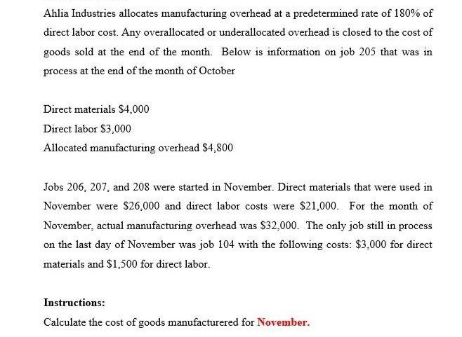 Ahlia Industries allocates manufacturing overhead at a predetermined rate of 180% of
direct labor cost. Any overallocated or underallocated overhead is closed to the cost of
goods sold at the end of the month. Below is information on job 205 that was in
process at the end of the month of October
Direct materials $4,000
Direct labor $3,000
Allocated manufacturing overhead $4,800
Jobs 206, 207, and 208 were started in November. Direct materials that were used in
November were $26,000 and direct labor costs were $21,000. For the month of
November, actual manufacturing overhead was $32,000. The only job still in process
on the last day of November was job 104 with the following costs: $3,000 for direct
materials and $1,500 for direct labor.
Instructions:
Calculate the cost of goods manufacturered for November.
