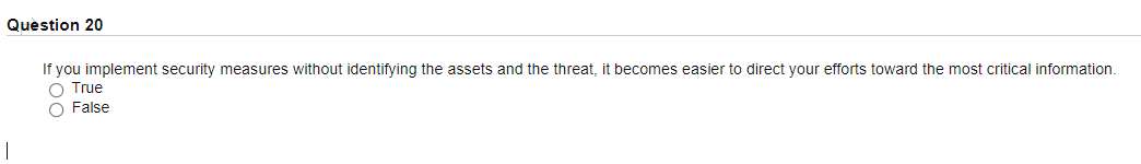 Question 20
If you implement security measures without identifying the assets and the threat, it becomes easier to direct your efforts toward the most critical information.
O True
O False
