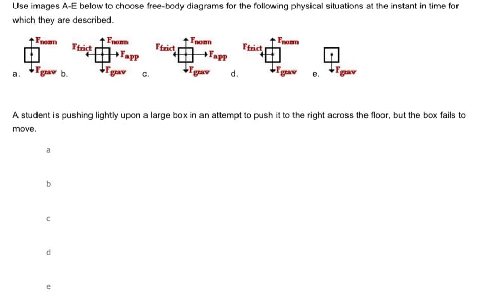 Use images A-E below to choose free-body diagrams for the following physical situations at the instant in time for
which they are described.
Fnomn
Fnomn
1 Fnomn
Fapp
Fnomm
Ffrict
Ffrict
Ffrict
Fapp
Fgrav
grav
Fgrav
grav b.
Fgrav
d.
с.
a.
A student is pushing lightly upon a large box in an attempt to push it to the right across the floor, but the box fails to
move.
a
d
