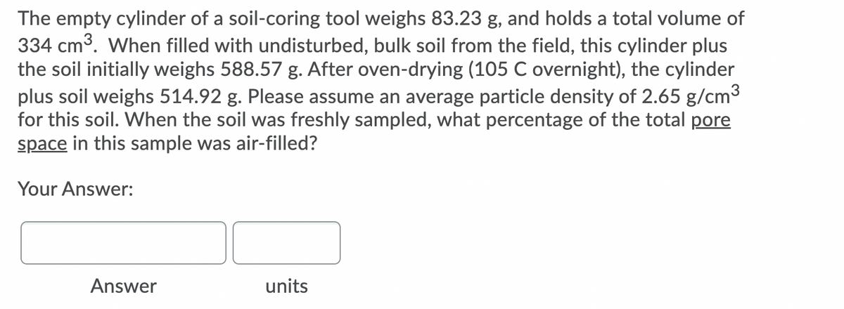 The empty cylinder of a soil-coring tool weighs 83.23 g, and holds a total volume of
334 cm3. When filled with undisturbed, bulk soil from the field, this cylinder plus
the soil initially weighs 588.57 g. After oven-drying (105 C overnight), the cylinder
plus soil weighs 514.92 g. Please assume an average particle density of 2.65 g/cm3
for this soil. When the soil was freshly sampled, what percentage of the total pore
space in this sample was air-filled?
Your Answer:
Answer
units
