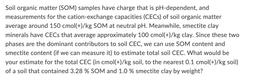 Soil organic matter (SOM) samples have charge that is pH-dependent, and
measurements for the cation-exchange capacities (CECS) of soil organic matter
average around 150 cmol(+)/kg SOM at neutral pH. Meanwhile, smectite clay
minerals have CECS that average approximately 100 cmol(+)/kg clay. Since these two
phases are the dominant contributors to soil CEC, we can use SOM content and
smectite content (if we can measure it) to estimate total soil CEC. What would be
your estimate for the total CEC (in cmol(+)/kg soil, to the nearest 0.1 cmol(+)/kg soil)
of a soil that contained 3.28 % SOM and 1.0 % smectite clay by weight?
