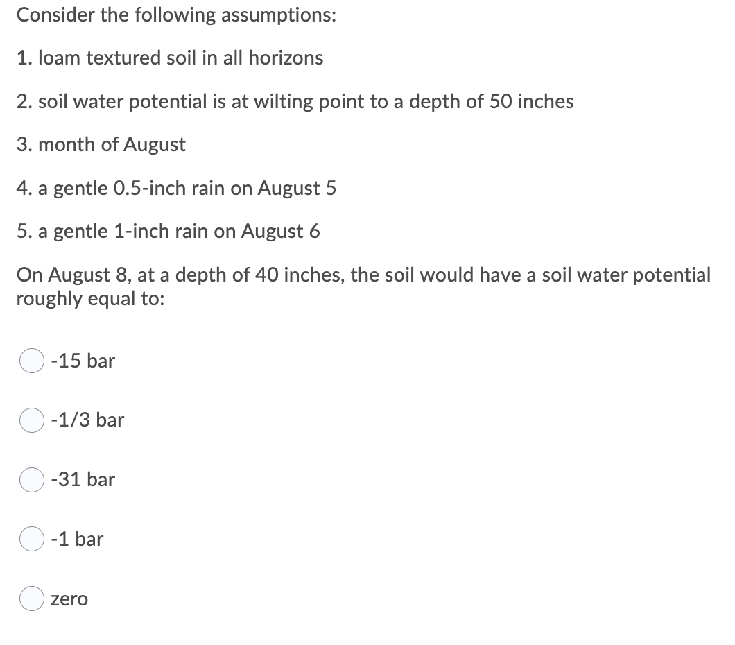 Consider the following assumptions:
1. loam textured soil in all horizons
2. soil water potential is at wilting point to a depth of 50 inches
3. month of August
4. a gentle 0.5-inch rain on August 5
5. a gentle 1-inch rain on August 6
On August 8, at a depth of 40 inches, the soil would have a soil water potential
roughly equal to:
O -15 bar
O -1/3 bar
-31 bar
-1 bar
O zero
