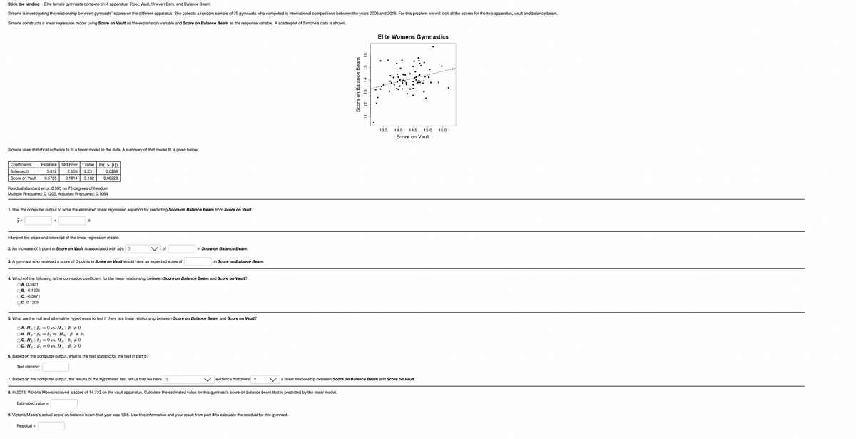 Stick the landing - Elite female gymnasts compete on 4 apparatus: Floor, Vault, Uneven Bars, and Balance Beam.
Simone is investigating the relationship between gymnasts' scores on the different apparatus. She collects a random sample of 75 gymnasts who competed in international competitions between the years 2006 and 2019. For this problem we will look at the scores for the two apparatus, vault and balance beam.
Simone constructs a linear regression model using Score Vault as the explanatory variable and Score on Balance Beam as the response variable. A scatterplot of Simone's data is shown.
Simone uses statistical software to fit a linear model to the data. A summary of that model fit is given below:
Coefficients Estimate Std Error t value Pr(t)
(Intercept)
2.605 2.231
5.812
0.0288
Score on Vault 0.5735 0.1814 3.162
0.00228
Residual standard error: 0.905 on 73 degrees of freedom
Multiple R-squared: 0.1205, Adjusted R-squared: 0.1084
1. Use the computer output to write the estimated linear regression equation
y=
Interpret the slope and intercept of the linear regression model:
2. An increase of 1 point in Score on Vault is associated with a(n) ?
3. A gymnast who received a score of 0 points in Score on Vault would have an expected score of
predicting Score on Balance Beam from Score on Vault.
Test statistic:
Vof
4. Which of the following is the correlation coefficient for the linear relationship between Score on Balance Beam and Score on Vault?
OA. 0.3471
OB.-0.1205
OC. -0.3471
OD. 0.1205
5. What are the null and alternative hypotheses to test if there is a linear relationship between Score on Balance Beam and Score on Vault?
OA. Ho
₁0 vs. H: ₁0
OB. Ho
B₁ b₁ vs. H₁ B₁ #b₁
OC. Ho
b₁ = 0 vs. H₁ b₁0
OD. Ho
B₁ = 0 vs. H₁₁0
6. Based on the computer output, what is the test statistic for the test in part 5?
7. Based on the computer output, the results of the hypothesis test tell us that we have ?
Estimated value=
in Score on Balance Beam
in Score on Balance Beam.
Residual =
V evidence that there?
8. In 2013, Victoria Moors recieved a score of 14.733 on the vault apparatus. Calculate the estimated value for this gymnast's score balance beam that is predicted by the linear model.
9. Victoria Moors's actual score on balance beam that year was 13.8. Use this information and your result from part 8 to calculate the residual for this gymnast.
Score on Balance Beam
13 14 15 16
11 12
Elite Womens Gymnastics
a linear relationship between Score on Balance Beam and Score on Vault.
13.5 14.0 14.5 15.0 15.5
Score on Vault