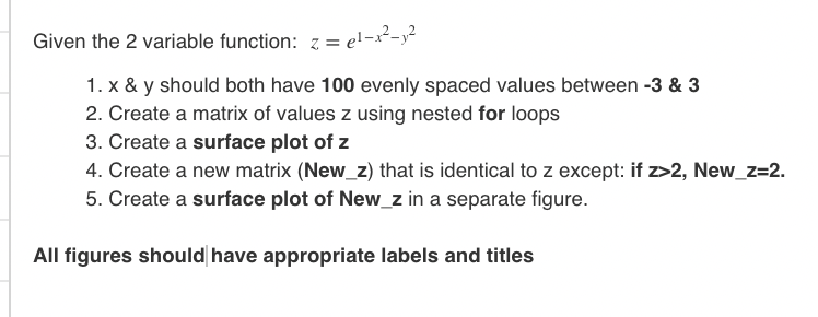 Given the 2 variable function: z = e!-x²-y²
1. x & y should both have 100 evenly spaced values between -3 & 3
2. Create a matrix of values z using nested for loops
3. Create a surface plot of z
4. Create a new matrix (New_z) that is identical to z except: if z>2, New_z=2.
5. Create a surface plot of New_z in a separate figure.
All figures should have appropriate labels and titles
