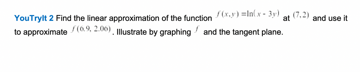 YouTrylt 2 Find the linear approximation of the function /(x.y) =In(x - 3y)
to approximate / (0.9, 2.00). Illustrate by graphing
(7.2)
at
and use it
and the tangent plane.
